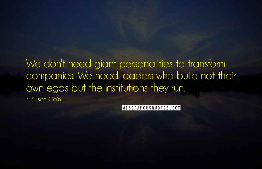 Susan Cain quotes: We don't need giant personalities to transform companies. We need leaders who build not their own egos but the institutions they run.
