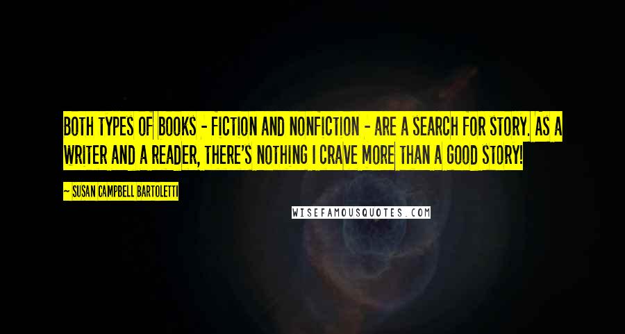 Susan Campbell Bartoletti quotes: Both types of books - fiction and nonfiction - are a search for story. As a writer and a reader, there's nothing I crave more than a good story! Susan Campbell Bartoletti quotes: Both types of books - fiction and nonfiction - are a search for story. As a writer and a reader, there's nothing I crave more than a good story!