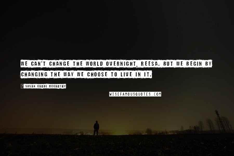 Susan Carol McCarthy quotes: We can't change the world overnight, Reesa. But we begin by changing the way we choose to live in it.