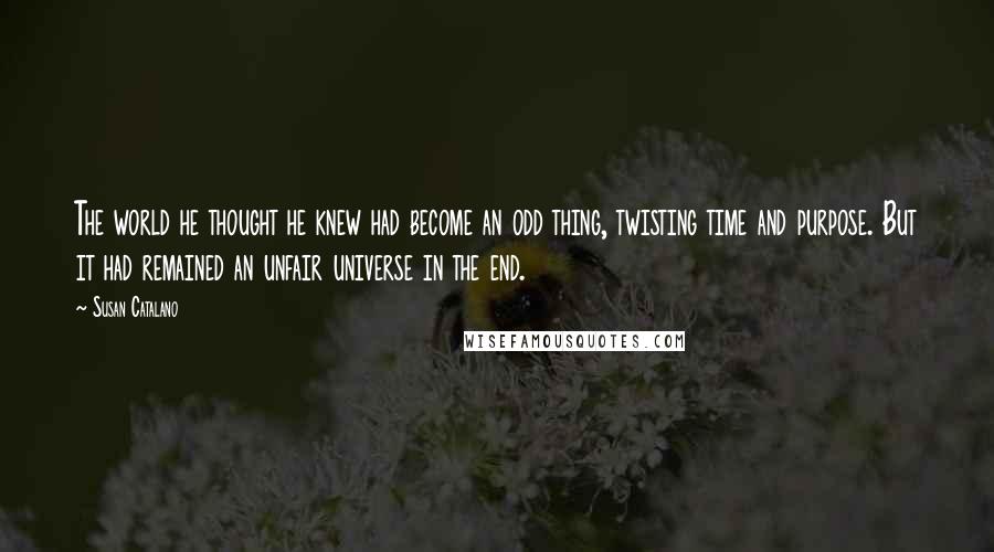 Susan Catalano quotes: The world he thought he knew had become an odd thing, twisting time and purpose. But it had remained an unfair universe in the end. Susan Catalano quotes: The world he thought he knew had become an odd thing, twisting time and purpose. But it had remained an unfair universe in the end.