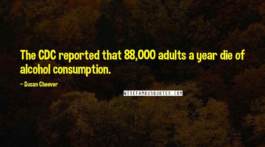 Susan Cheever quotes: The CDC reported that 88,000 adults a year die of alcohol consumption.
