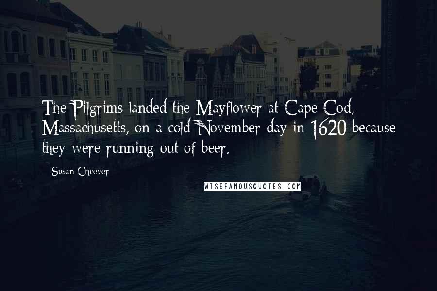 Susan Cheever quotes: The Pilgrims landed the Mayflower at Cape Cod, Massachusetts, on a cold November day in 1620 because they were running out of beer.