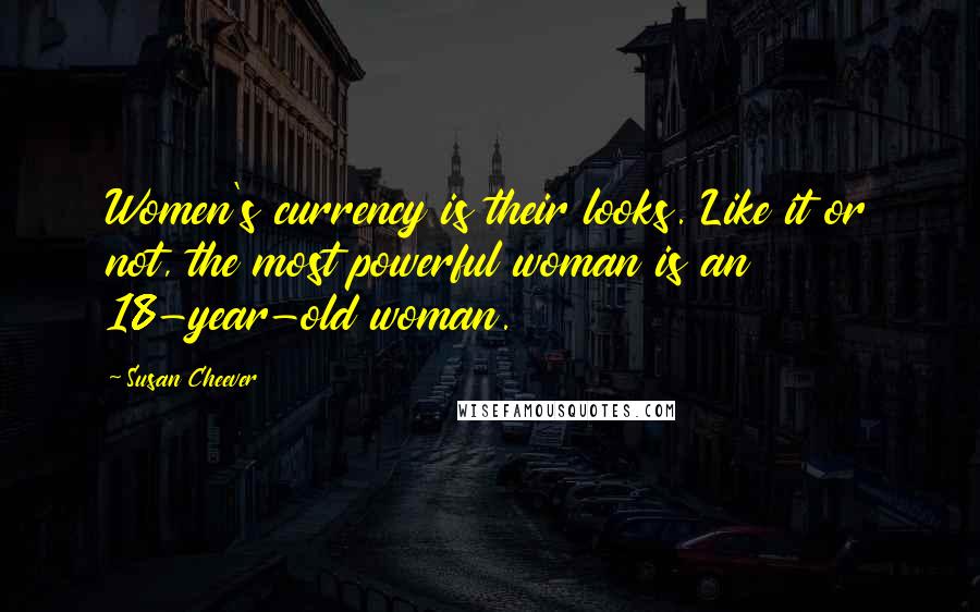 Susan Cheever quotes: Women's currency is their looks. Like it or not, the most powerful woman is an 18-year-old woman.