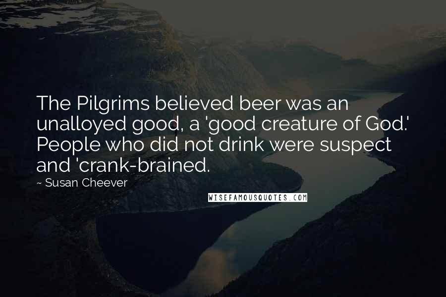 Susan Cheever quotes: The Pilgrims believed beer was an unalloyed good, a 'good creature of God.' People who did not drink were suspect and 'crank-brained.