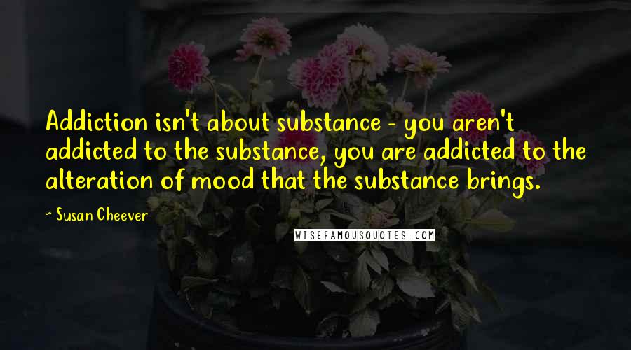 Susan Cheever quotes: Addiction isn't about substance - you aren't addicted to the substance, you are addicted to the alteration of mood that the substance brings.