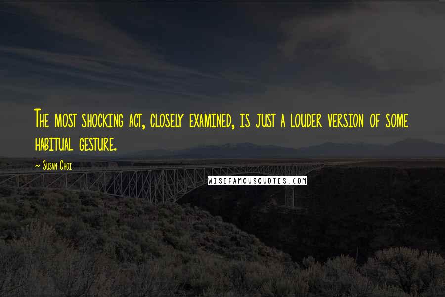Susan Choi quotes: The most shocking act, closely examined, is just a louder version of some habitual gesture.