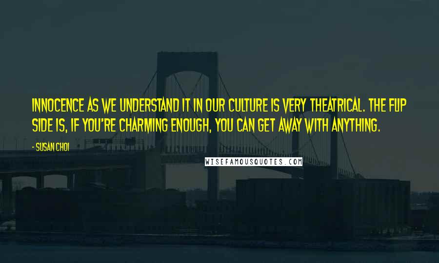 Susan Choi quotes: Innocence as we understand it in our culture is very theatrical. The flip side is, if you're charming enough, you can get away with anything. Susan Choi quotes: Innocence as we understand it in our culture is very theatrical. The flip side is, if you're charming enough, you can get away with anything.