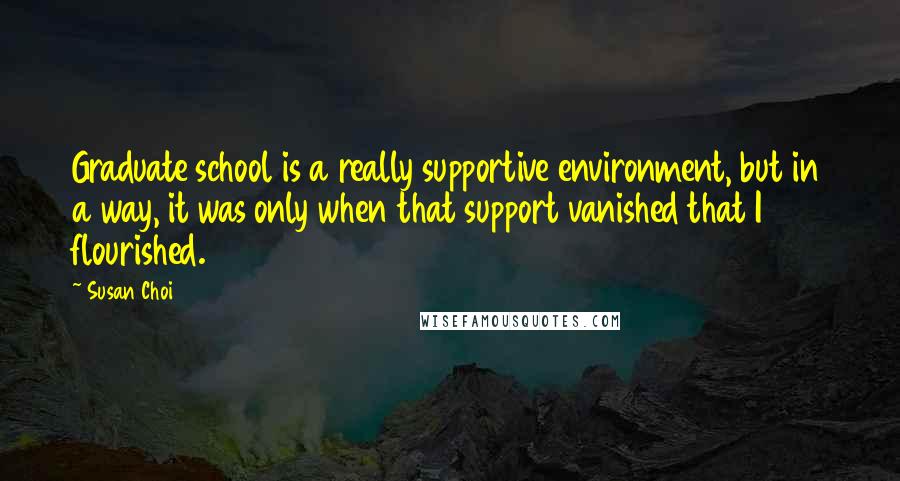 Susan Choi quotes: Graduate school is a really supportive environment, but in a way, it was only when that support vanished that I flourished. Susan Choi quotes: Graduate school is a really supportive environment, but in a way, it was only when that support vanished that I flourished.