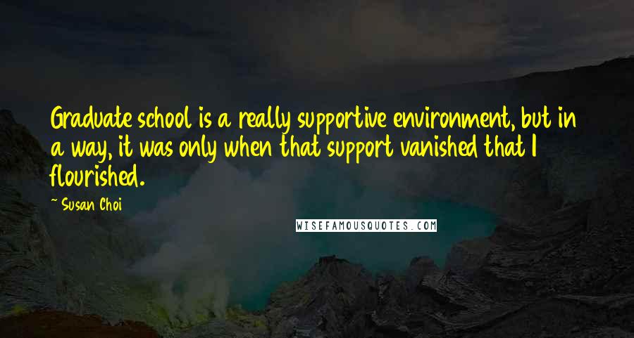 Susan Choi quotes: Graduate school is a really supportive environment, but in a way, it was only when that support vanished that I flourished.