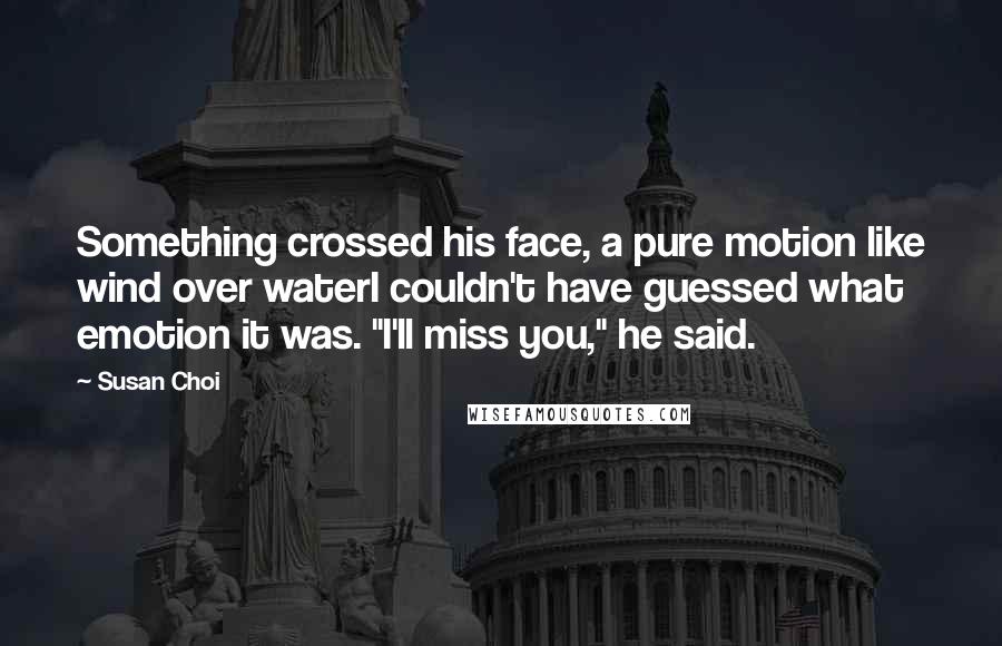 Susan Choi quotes: Something crossed his face, a pure motion like wind over waterI couldn't have guessed what emotion it was. "I'll miss you," he said. Susan Choi quotes: Something crossed his face, a pure motion like wind over waterI couldn't have guessed what emotion it was. "I'll miss you," he said.
