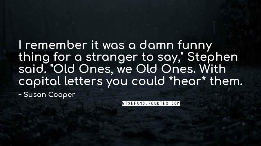 Susan Cooper quotes: I remember it was a damn funny thing for a stranger to say," Stephen said. "Old Ones, we Old Ones. With capital letters you could *hear* them.