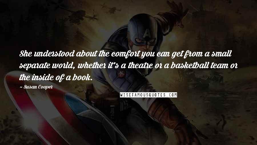 Susan Cooper quotes: She understood about the comfort you can get from a small separate world, whether it's a theatre or a basketball team or the inside of a book.