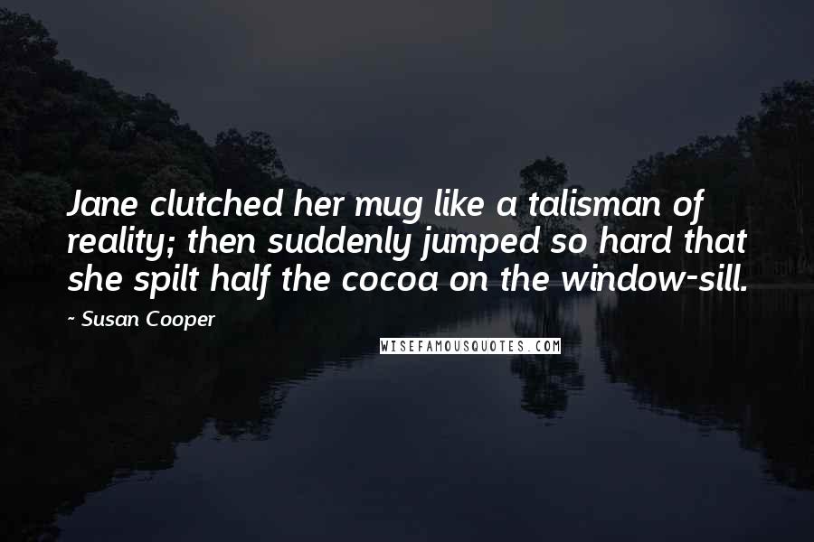 Susan Cooper quotes: Jane clutched her mug like a talisman of reality; then suddenly jumped so hard that she spilt half the cocoa on the window-sill.