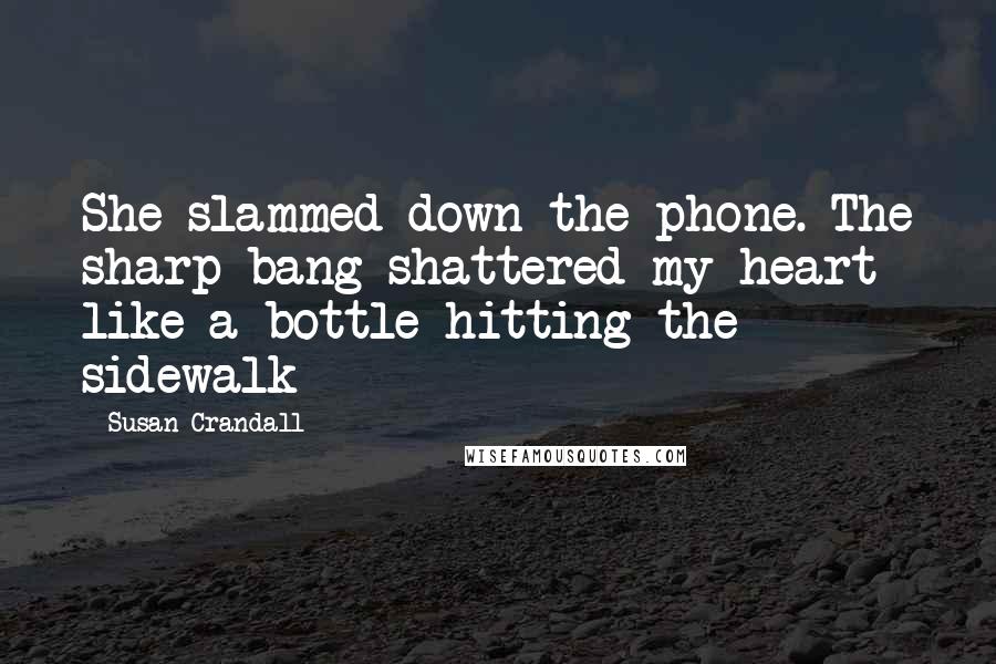 Susan Crandall quotes: She slammed down the phone. The sharp bang shattered my heart like a bottle hitting the sidewalk