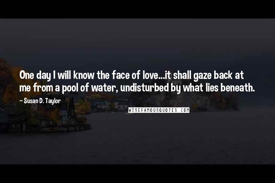 Susan D. Taylor quotes: One day I will know the face of love...it shall gaze back at me from a pool of water, undisturbed by what lies beneath. Susan D. Taylor quotes: One day I will know the face of love...it shall gaze back at me from a pool of water, undisturbed by what lies beneath.