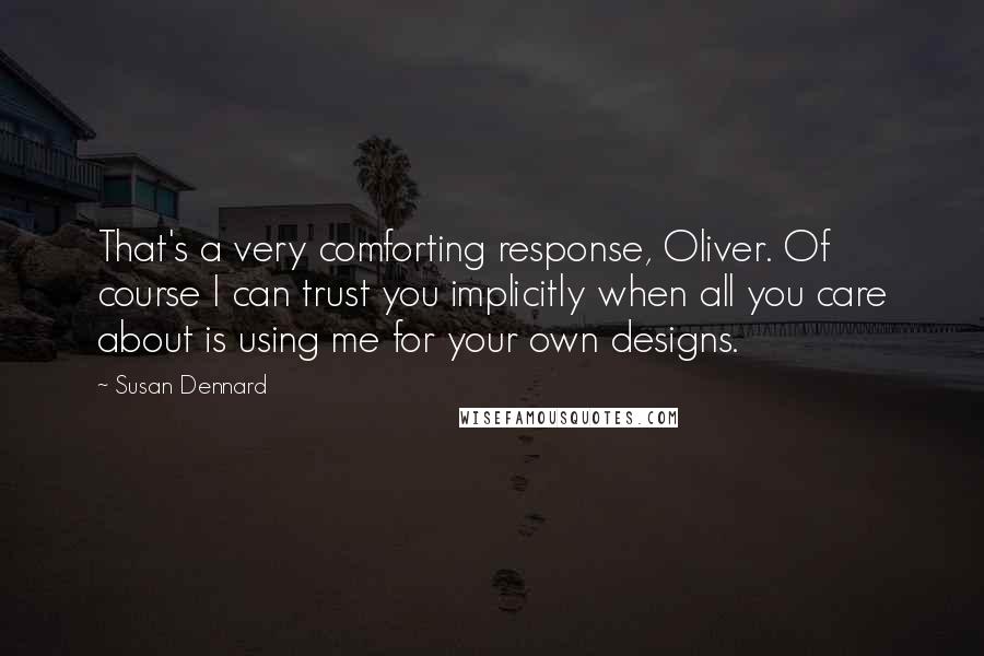 Susan Dennard quotes: That's a very comforting response, Oliver. Of course I can trust you implicitly when all you care about is using me for your own designs. Susan Dennard quotes: That's a very comforting response, Oliver. Of course I can trust you implicitly when all you care about is using me for your own designs.