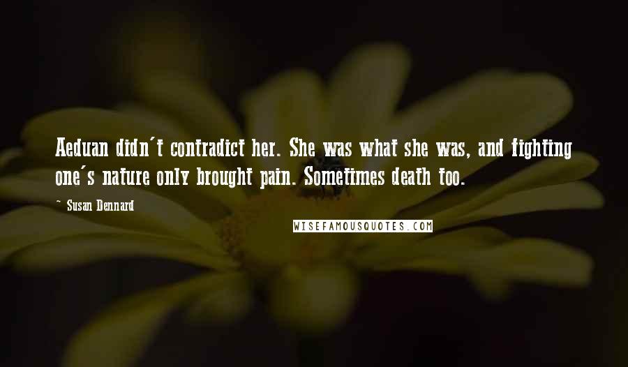 Susan Dennard quotes: Aeduan didn't contradict her. She was what she was, and fighting one's nature only brought pain. Sometimes death too. Susan Dennard quotes: Aeduan didn't contradict her. She was what she was, and fighting one's nature only brought pain. Sometimes death too.