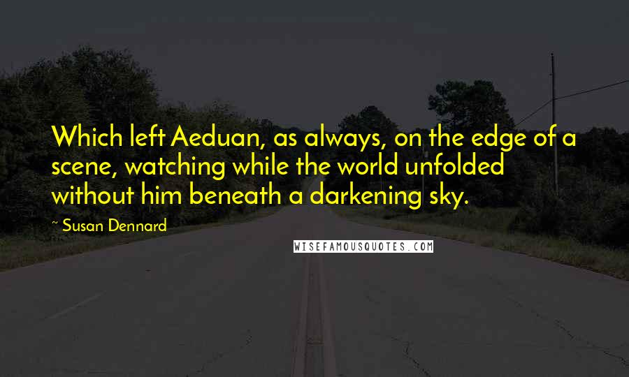 Susan Dennard quotes: Which left Aeduan, as always, on the edge of a scene, watching while the world unfolded without him beneath a darkening sky. Susan Dennard quotes: Which left Aeduan, as always, on the edge of a scene, watching while the world unfolded without him beneath a darkening sky.