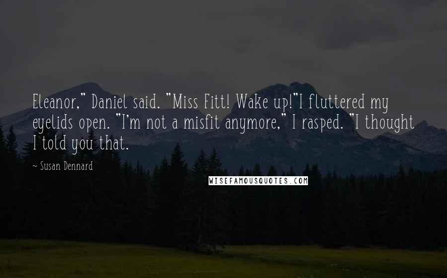 Susan Dennard quotes: Eleanor," Daniel said. "Miss Fitt! Wake up!"I fluttered my eyelids open. "I'm not a misfit anymore," I rasped. "I thought I told you that. Susan Dennard quotes: Eleanor," Daniel said. "Miss Fitt! Wake up!"I fluttered my eyelids open. "I'm not a misfit anymore," I rasped. "I thought I told you that.