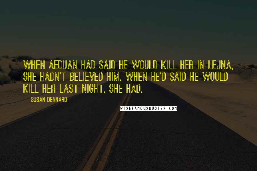 Susan Dennard quotes: When Aeduan had said he would kill her in Lejna, she hadn't believed him. When he'd said he would kill her last night, she had. Susan Dennard quotes: When Aeduan had said he would kill her in Lejna, she hadn't believed him. When he'd said he would kill her last night, she had.