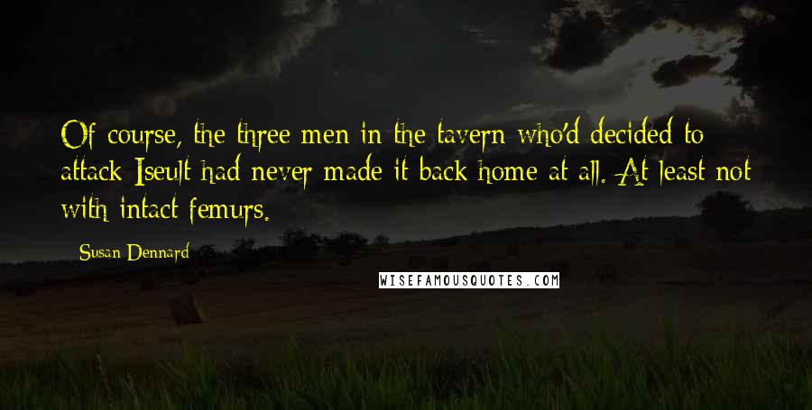 Susan Dennard quotes: Of course, the three men in the tavern who'd decided to attack Iseult had never made it back home at all. At least not with intact femurs. Susan Dennard quotes: Of course, the three men in the tavern who'd decided to attack Iseult had never made it back home at all. At least not with intact femurs.