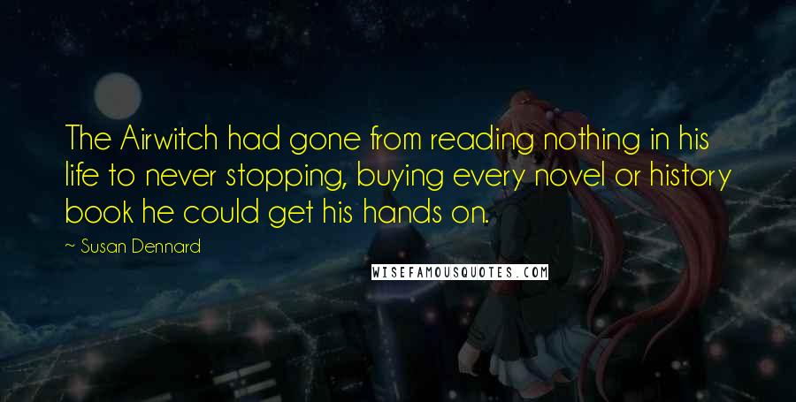 Susan Dennard quotes: The Airwitch had gone from reading nothing in his life to never stopping, buying every novel or history book he could get his hands on. Susan Dennard quotes: The Airwitch had gone from reading nothing in his life to never stopping, buying every novel or history book he could get his hands on.