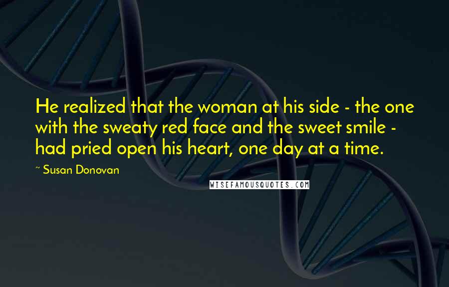 Susan Donovan quotes: He realized that the woman at his side - the one with the sweaty red face and the sweet smile - had pried open his heart, one day at a