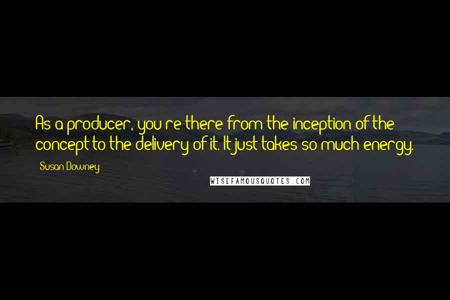 Susan Downey quotes: As a producer, you're there from the inception of the concept to the delivery of it. It just takes so much energy.