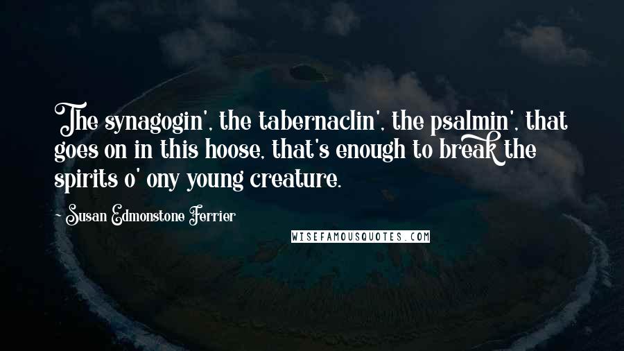 Susan Edmonstone Ferrier quotes: The synagogin', the tabernaclin', the psalmin', that goes on in this hoose, that's enough to break the spirits o' ony young creature.