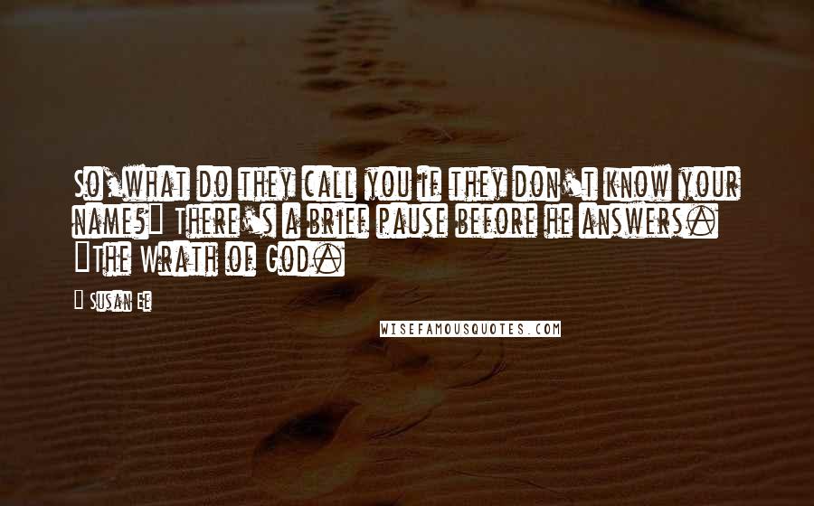 Susan Ee quotes: So,what do they call you if they don't know your name?" There's a brief pause before he answers. "The Wrath of God. Susan Ee quotes: So,what do they call you if they don't know your name?" There's a brief pause before he answers. "The Wrath of God.