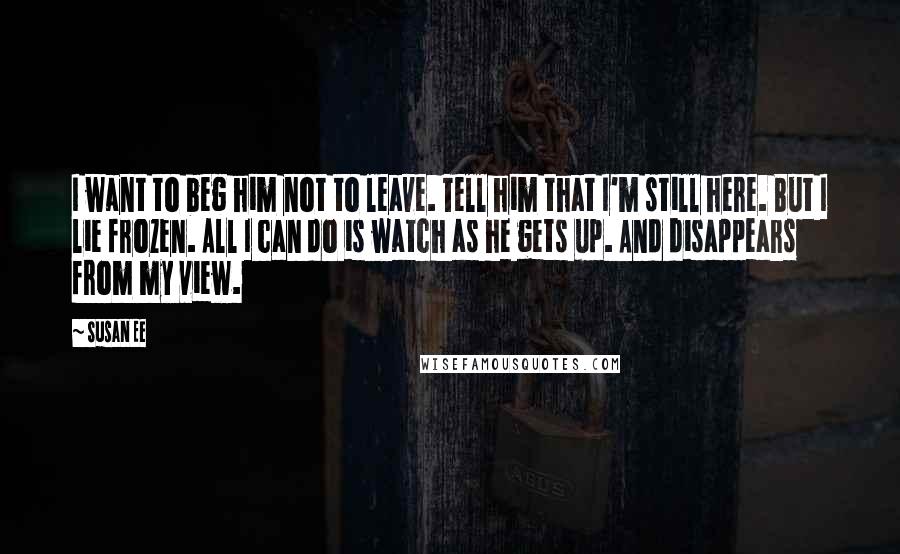 Susan Ee quotes: I want to beg him not to leave. Tell him that I'm still here. But I lie frozen. All I can do is watch as he gets up. And disappears Susan Ee quotes: I want to beg him not to leave. Tell him that I'm still here. But I lie frozen. All I can do is watch as he gets up. And disappears