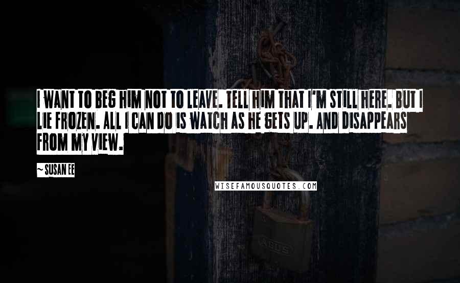 Susan Ee quotes: I want to beg him not to leave. Tell him that I'm still here. But I lie frozen. All I can do is watch as he gets up. And disappears