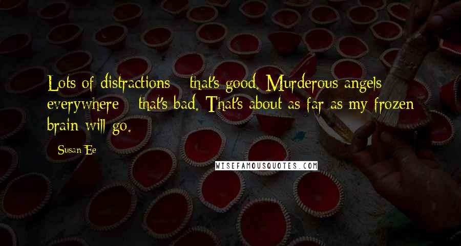 Susan Ee quotes: Lots of distractions - that's good. Murderous angels everywhere - that's bad. That's about as far as my frozen brain will go. Susan Ee quotes: Lots of distractions - that's good. Murderous angels everywhere - that's bad. That's about as far as my frozen brain will go.