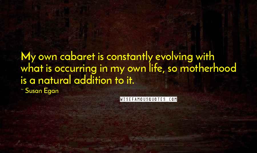Susan Egan quotes: My own cabaret is constantly evolving with what is occurring in my own life, so motherhood is a natural addition to it. Susan Egan quotes: My own cabaret is constantly evolving with what is occurring in my own life, so motherhood is a natural addition to it.