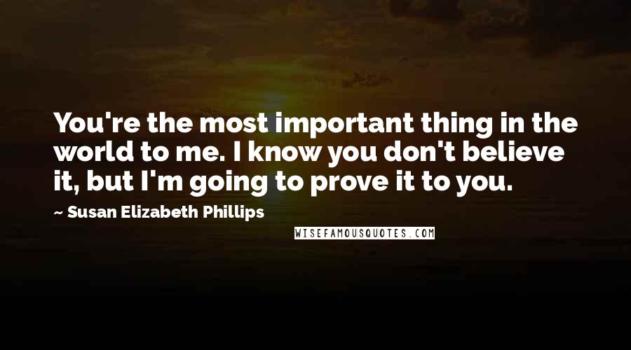 Susan Elizabeth Phillips quotes: You're the most important thing in the world to me. I know you don't believe it, but I'm going to prove it to you. Susan Elizabeth Phillips quotes: You're the most important thing in the world to me. I know you don't believe it, but I'm going to prove it to you.