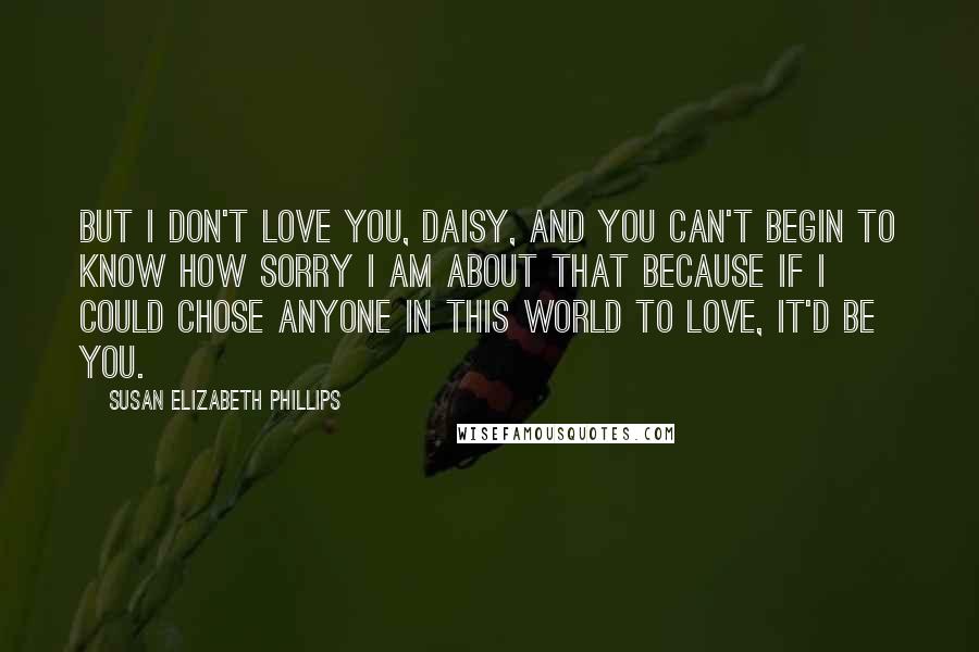Susan Elizabeth Phillips quotes: But I don't love you, Daisy, and you can't begin to know how sorry I am about that because if I could chose anyone in this world to love, it'd Susan Elizabeth Phillips quotes: But I don't love you, Daisy, and you can't begin to know how sorry I am about that because if I could chose anyone in this world to love, it'd