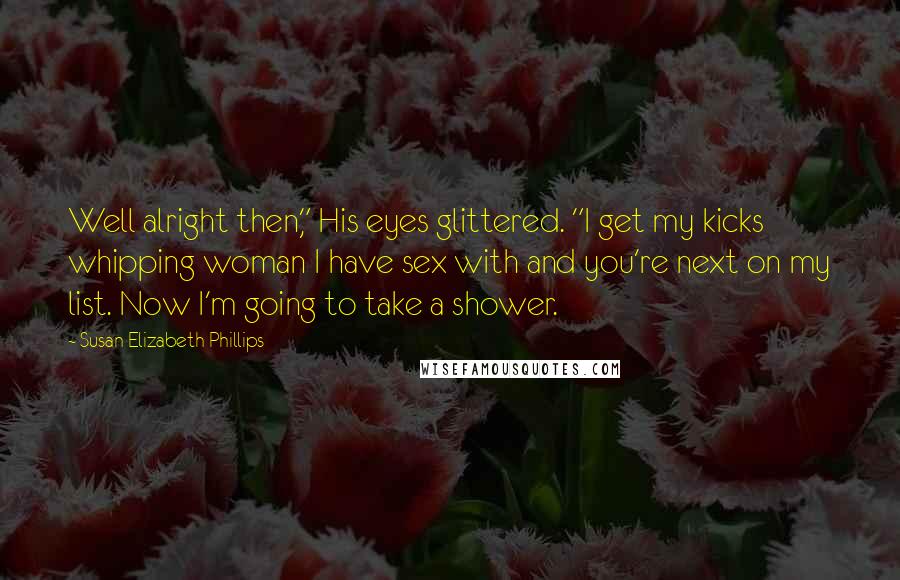 Susan Elizabeth Phillips quotes: Well alright then," His eyes glittered. "I get my kicks whipping woman I have sex with and you're next on my list. Now I'm going to take a shower. Susan Elizabeth Phillips quotes: Well alright then," His eyes glittered. "I get my kicks whipping woman I have sex with and you're next on my list. Now I'm going to take a shower.