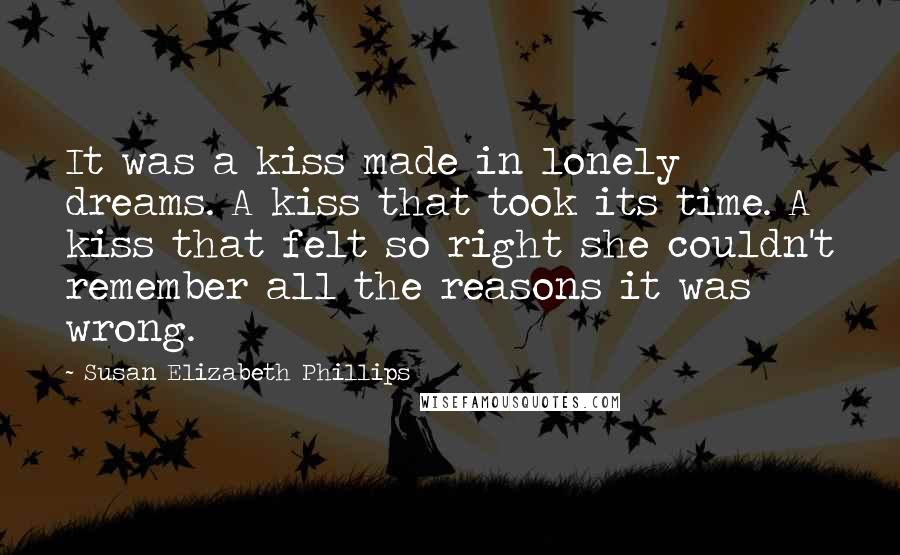 Susan Elizabeth Phillips quotes: It was a kiss made in lonely dreams. A kiss that took its time. A kiss that felt so right she couldn't remember all the reasons it was wrong. Susan Elizabeth Phillips quotes: It was a kiss made in lonely dreams. A kiss that took its time. A kiss that felt so right she couldn't remember all the reasons it was wrong.