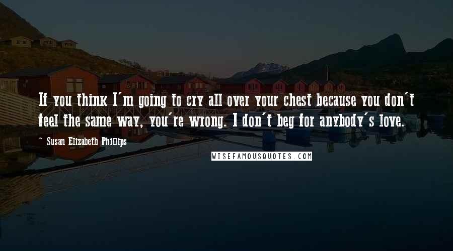Susan Elizabeth Phillips quotes: If you think I'm going to cry all over your chest because you don't feel the same way, you're wrong. I don't beg for anybody's love. Susan Elizabeth Phillips quotes: If you think I'm going to cry all over your chest because you don't feel the same way, you're wrong. I don't beg for anybody's love.