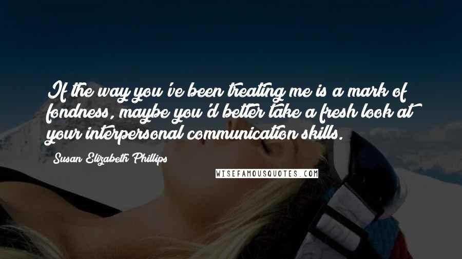 Susan Elizabeth Phillips quotes: If the way you've been treating me is a mark of fondness, maybe you'd better take a fresh look at your interpersonal communication skills. Susan Elizabeth Phillips quotes: If the way you've been treating me is a mark of fondness, maybe you'd better take a fresh look at your interpersonal communication skills.
