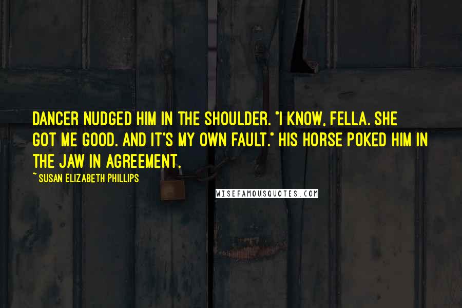 Susan Elizabeth Phillips quotes: Dancer nudged him in the shoulder. "I know, fella. She got me good. And it's my own fault." His horse poked him in the jaw in agreement. Susan Elizabeth Phillips quotes: Dancer nudged him in the shoulder. "I know, fella. She got me good. And it's my own fault." His horse poked him in the jaw in agreement.