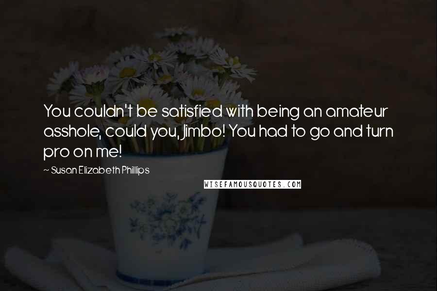 Susan Elizabeth Phillips quotes: You couldn't be satisfied with being an amateur asshole, could you, Jimbo! You had to go and turn pro on me! Susan Elizabeth Phillips quotes: You couldn't be satisfied with being an amateur asshole, could you, Jimbo! You had to go and turn pro on me!