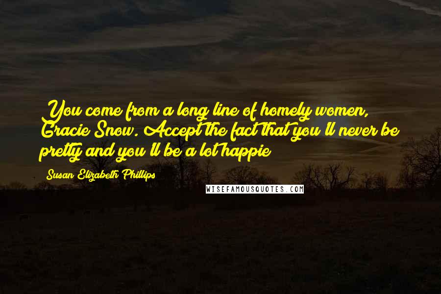 Susan Elizabeth Phillips quotes: You come from a long line of homely women, Gracie Snow. Accept the fact that you'll never be pretty and you'll be a lot happie Susan Elizabeth Phillips quotes: You come from a long line of homely women, Gracie Snow. Accept the fact that you'll never be pretty and you'll be a lot happie