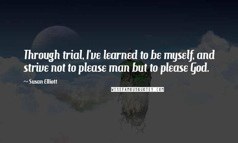 Susan Elliott quotes: Through trial, I've learned to be myself, and strive not to please man but to please God.