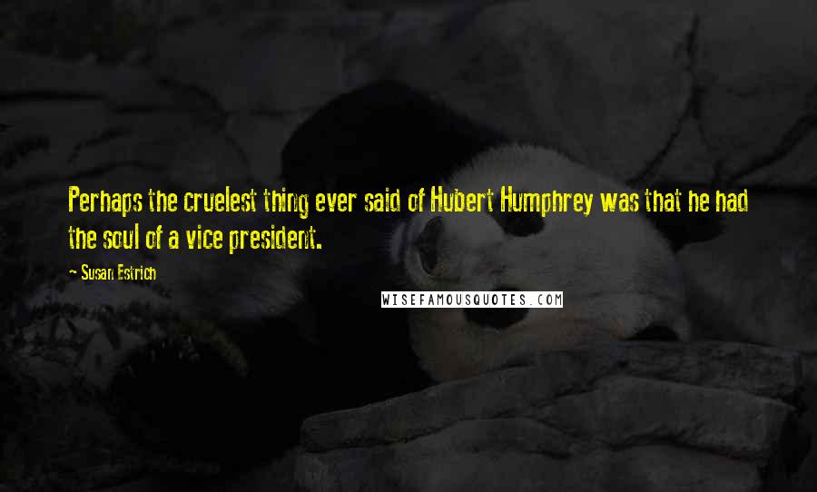 Susan Estrich quotes: Perhaps the cruelest thing ever said of Hubert Humphrey was that he had the soul of a vice president. Susan Estrich quotes: Perhaps the cruelest thing ever said of Hubert Humphrey was that he had the soul of a vice president.