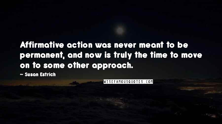 Susan Estrich quotes: Affirmative action was never meant to be permanent, and now is truly the time to move on to some other approach. Susan Estrich quotes: Affirmative action was never meant to be permanent, and now is truly the time to move on to some other approach.