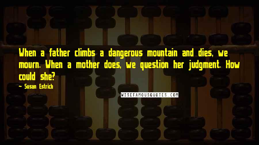 Susan Estrich quotes: When a father climbs a dangerous mountain and dies, we mourn. When a mother does, we question her judgment. How could she?