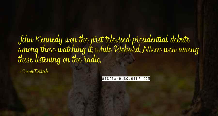 Susan Estrich quotes: John Kennedy won the first televised presidential debate among those watching it, while Richard Nixon won among those listening on the radio. Susan Estrich quotes: John Kennedy won the first televised presidential debate among those watching it, while Richard Nixon won among those listening on the radio.