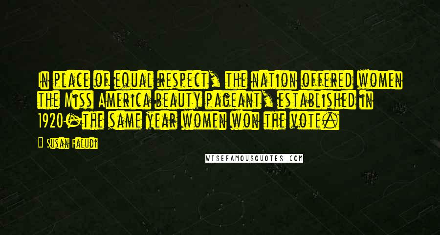 Susan Faludi quotes: In place of equal respect, the nation offered women the Miss America beauty pageant, established in 1920-the same year women won the vote. Susan Faludi quotes: In place of equal respect, the nation offered women the Miss America beauty pageant, established in 1920-the same year women won the vote.