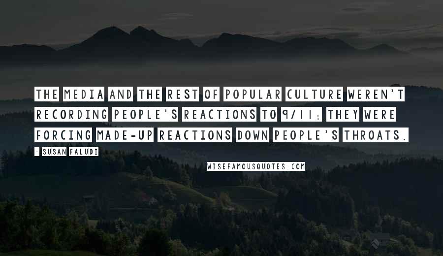 Susan Faludi quotes: The media and the rest of popular culture weren't recording people's reactions to 9/11; they were forcing made-up reactions down people's throats. Susan Faludi quotes: The media and the rest of popular culture weren't recording people's reactions to 9/11; they were forcing made-up reactions down people's throats.